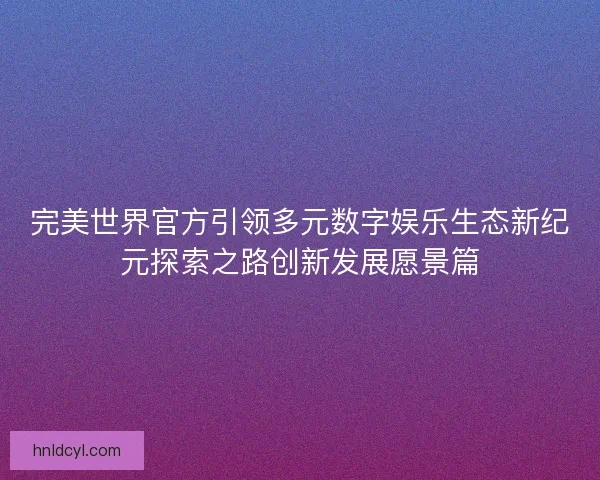 完美世界官方引领多元数字娱乐生态新纪元探索之路创新发展愿景篇