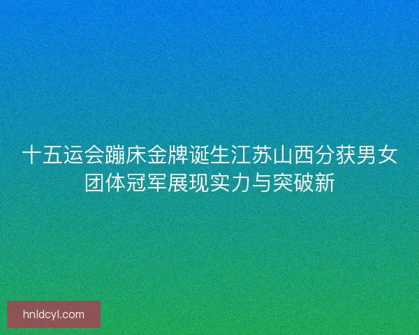 十五运会蹦床金牌诞生江苏山西分获男女团体冠军展现实力与突破新