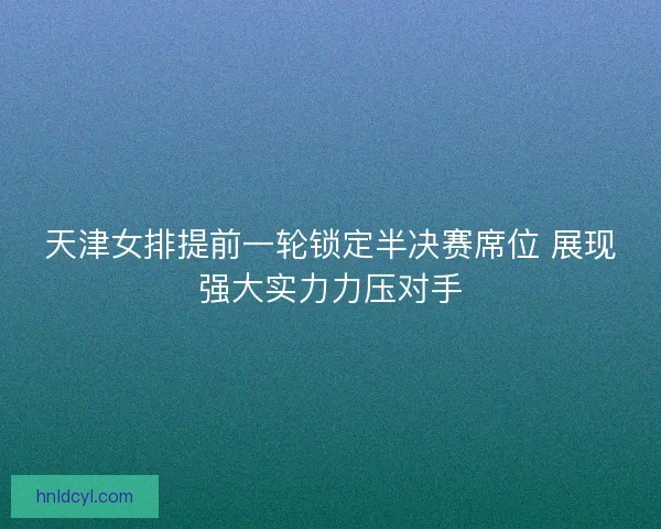 天津女排提前一轮锁定半决赛席位 展现强大实力力压对手