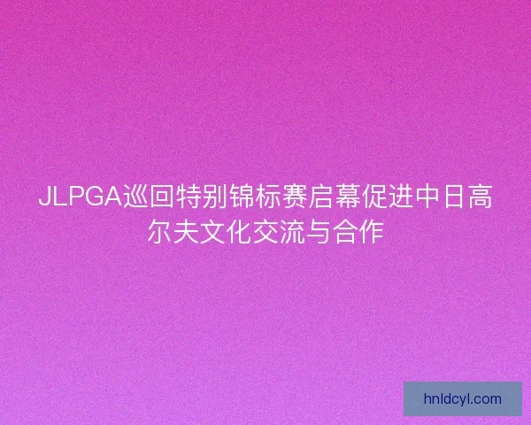 JLPGA巡回特别锦标赛启幕促进中日高尔夫文化交流与合作