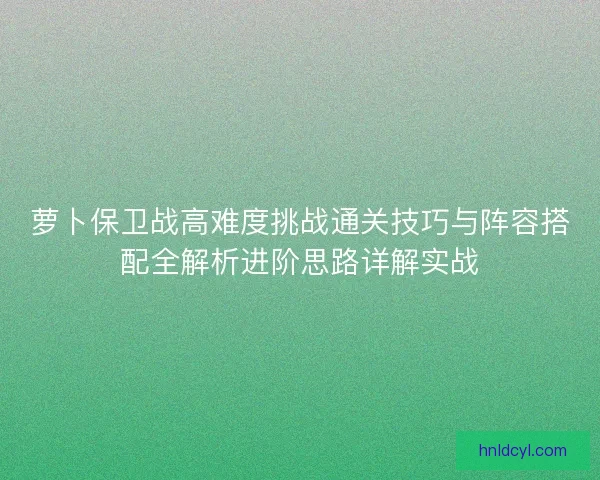 萝卜保卫战高难度挑战通关技巧与阵容搭配全解析进阶思路详解实战